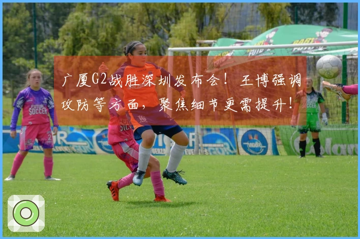 广厦G2战胜深圳发布会!王博强调攻防等方面,聚焦细节更需提升!