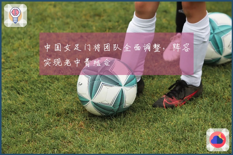 中国女足门将团队全面调整,阵容实现老中青结合
