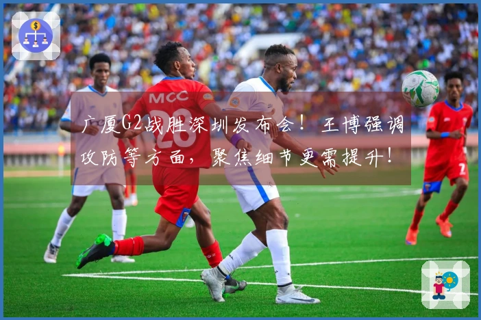 广厦G2战胜深圳发布会！王博强调攻防等方面，聚焦细节更需提升！